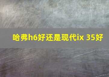 哈弗h6好还是现代ix 35好